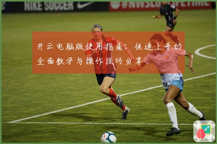 开云电脑版使用指南：快速上手的全面教学与操作技巧分享